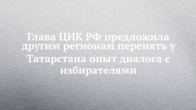 Элла Памфилова - Глава ЦИК РФ предложила другим регионам перенять у Татарстана опыт диалога с избирателями - chelny-izvest.ru - респ. Татарстан