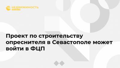 Владимир Путин - Михаил Развожаев - Проект по строительству опреснителя в Севастополе может войти в ФЦП - realty.ria.ru - Крым - Симферополь - Севастополь