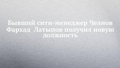 Бывший сити-менеджер Челнов Фархад Латыпов получил новую должность - chelny-izvest.ru - Набережные Челны