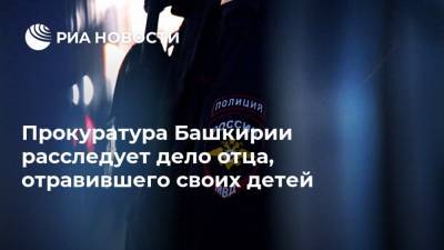 Прокуратура Башкирии расследует дело отца, отравившего своих детей - ria.ru - Башкирия - Уфа
