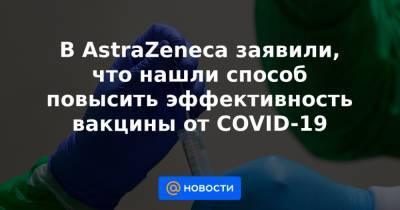Astra Zeneca - В AstraZeneca заявили, что нашли способ повысить эффективность вакцины от COVID-19 - news.mail.ru