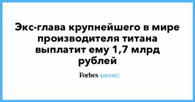 Экс-глава крупнейшего в мире производителя титана выплатит ему 1,7 млрд рублей - forbes.ru