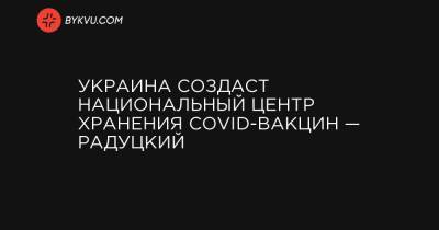 Михаил Радуцкий - Украина создаст национальный центр хранения COVID-вакцин — Радуцкий - bykvu.com - Украина - Киев