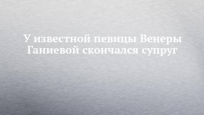 У известной певицы Венеры Ганиевой скончался супруг - chelny-izvest.ru - респ. Татарстан