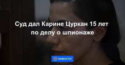 Карина Цуркан - Суд дал Карине Цуркан 15 лет по делу о шпионаже - news.mail.ru
