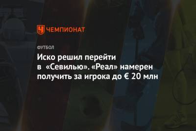 Иско решил перейти в «Севилью». «Реал» намерен получить за игрока до € 20 млн - championat.com - Мадрид
