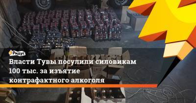 Власти Тувы посулили силовикам 100 тыс. заизъятие контрафактного алкоголя - ridus.ru - Тувы