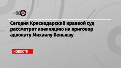 Сегодня Краснодарский краевой суд рассмотрит апелляцию на приговор адвокату Михаилу Беньяшу - echo.msk.ru - Краснодар