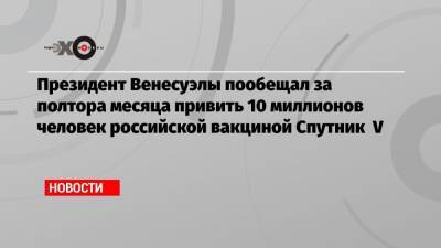 Николас Мадуро - Кирилл Дмитриев - Президент Венесуэлы пообещал за полтора месяца привить 10 миллионов человек российской вакциной Спутник V - echo.msk.ru - Венесуэла