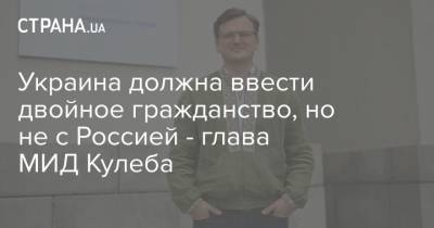 Дмитрий Кулеба - Украина должна ввести двойное гражданство, но не с Россией - глава МИД Кулеба - strana.ua - Россия