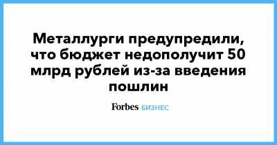 Металлурги предупредили, что бюджет недополучит 50 млрд рублей из-за введения пошлин - forbes.ru