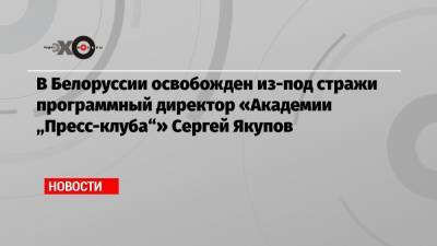 Антон Гашинский - В Белоруссии освобожден из-под стражи программный директор «Академии «Пресс-клуба»» Сергей Якупов - echo.msk.ru - Белоруссия