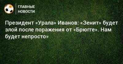 Григорий Иванов - Президент «Урала» Иванов: «Зенит» будет злой после поражения от «Брюгге». Нам будет непросто» - bombardir.ru - Сочи