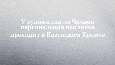 У художника из Челнов персональная выставка проходит в Казанском Кремле - chelny-izvest.ru - респ. Татарстан - Самарская обл.