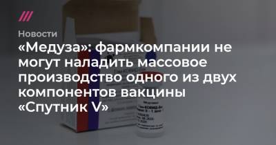 Софья Сандурская - «Медуза»: фармкомпании не могут наладить массовое производство одного из двух компонентов вакцины «Спутник V» - tvrain.ru - Москва