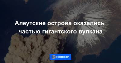 Алеутские острова оказались частью гигантского вулкана - news.mail.ru - шт.Аляска