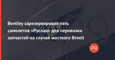 Антонов - Bentley - Bentley зарезервировал пять самолетов «Руслан» для перевозки запчастей на случай жесткого Brexit - thepage.ua - Украина