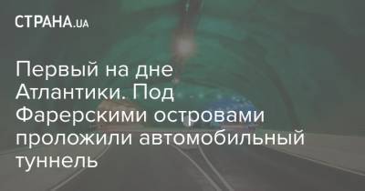 Первый на дне Атлантики. Под Фарерскими островами проложили автомобильный туннель - strana.ua - Украина - Фарерские Острова