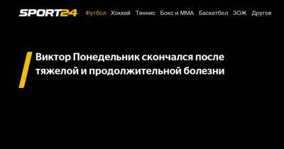 Виктор Понедельник - Виктор Понедельник скончался после тяжелой и продолжительной болезни - sport24.ru