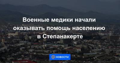 Военные медики начали оказывать помощь населению в Степанакерте - news.mail.ru - Степанакерт