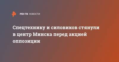 Александр Лукашенко - Спецтехнику и силовиков стянули в центр Минска перед акцией оппозиции - ren.tv - Белоруссия - Минск