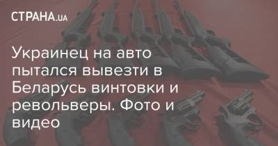 Украинец на авто пытался вывезти в Беларусь винтовки и револьверы. Фото и видео - strana.ua - Украина - Белоруссия