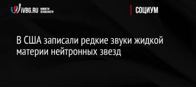 В США записали редкие звуки жидкой материи нейтронных звезд - ivbg.ru - Россия - США - Россияне