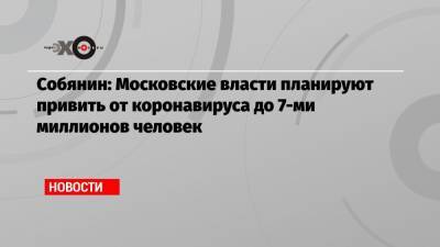 Собянин: Московские власти планируют привить от коронавируса до 7-ми миллионов человек - echo.msk.ru - Москва - Сергей Собянин