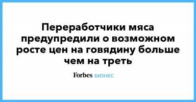 Переработчики мяса предупредили о возможном росте цен на говядину больше чем на треть - forbes.ru