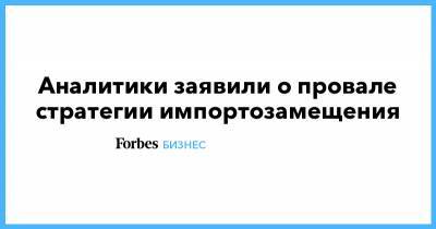Аналитики заявили о провале стратегии импортозамещения - forbes.ru
