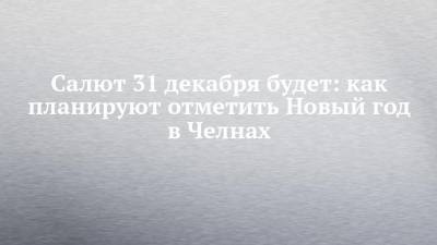 Салют 31 декабря будет: как планируют отметить Новый год в Челнах - chelny-izvest.ru - Зябнуть