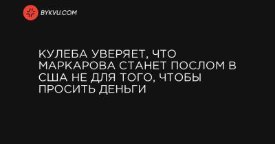 Оксана Маркарова - Дмитрий Кулеба - Кулеба уверяет, что Маркарова станет послом в США не для того, чтобы просить деньги - bykvu.com - США - Украина