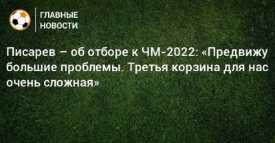 Николай Писарев - Писарев – об отборе к ЧМ-2022: «Предвижу большие проблемы. Третья корзина для нас очень сложная» - bombardir.ru - Катар