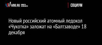 Новый российский атомный ледокол «Чукотка» заложат на «Балтзаводе» 18 декабря - ivbg.ru - Россия - Санкт-Петербург - респ. Саха - Чукотка - Россияне