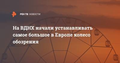 На ВДНХ начали устанавливать самое большое в Европе колесо обозрения - ren.tv - Москва - территория Вднх