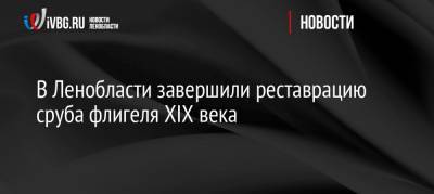 В Ленобласти завершили реставрацию сруба флигеля XIX века - ivbg.ru - Украина - Ленинградская обл.