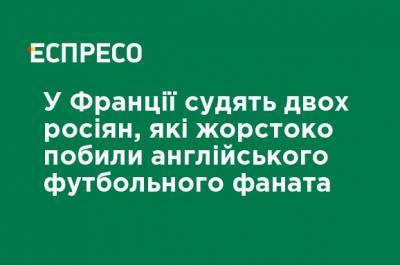 Во Франции - Во Франции судят двух россиян, которые жестоко избили английского футбольного фаната - ru.espreso.tv - Москва - Франция - Испания - Россияне