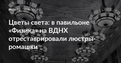 Цветы света: в павильоне «Физика» на ВДНХ отреставрировали люстры-ромашки - mos.ru - Латвия - Благоустройство