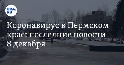 Коронавирус в Пермском крае: последние новости 8 декабря. Карантин готовятся продлить до 2022 года, на врачей призывают жаловаться - ura.news - Пермь - Пермский край - Ухань