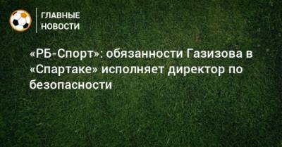 Шамиль Газизов - Евгений Мележиков - «РБ-Спорт»: обязанности Газизова в «Спартаке» исполняет директор по безопасности - bombardir.ru