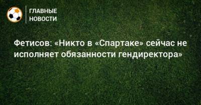 Шамиль Газизов - Антон Фетисов - Евгений Мележиков - Фетисов: «Никто в «Спартаке» сейчас не исполняет обязанности гендиректора» - bombardir.ru