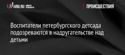 Воспитатели петербургского детсада подозреваются в надругательстве над детьми - ivbg.ru - р-н Приморский - Петербург - Следственный Комитет