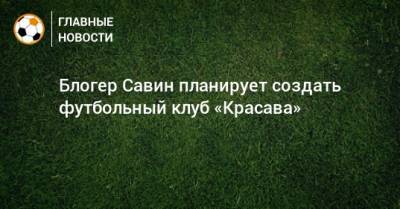 Евгений Савин - Блогер - Блогер Савин планирует создать футбольный клуб «Красава» - bombardir.ru