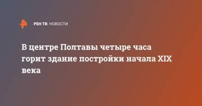 В центре Полтавы четыре часа горит здание постройки начала XIX века - ren.tv - Украина - Полтава