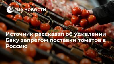 Источник рассказал об удивлении Баку запретом поставки томатов в Россию - ria.ru - Россия - Азербайджан - Баку