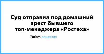 Суд отправил под домашний арест бывшего топ-менеджера «Ростеха» - forbes.ru