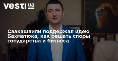 Михаил Саакашвили - Олег Бахматюк - Саакашвили поддержал идею Бахматюка, как решать споры государства и бизнеса - vesti.ua