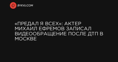 Михаил Ефремов - Сергей Захаров - «Предал я всех»: актер Михаил Ефремов записал видеообращение после ДТП в Москве - bykvu.com - Москва