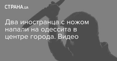 Два иностранца с ножом напали на одессита в центре города. Видео - strana.ua - Одесса - Нападение