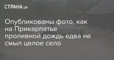 Опубликованы фото, как на Прикарпатье проливной дождь едва не смыл целое село - strana.ua - Ивано-Франковская обл.